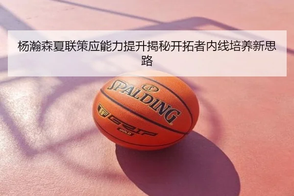 杨瀚森夏联策应能力提升揭秘开拓者内线培养新思路