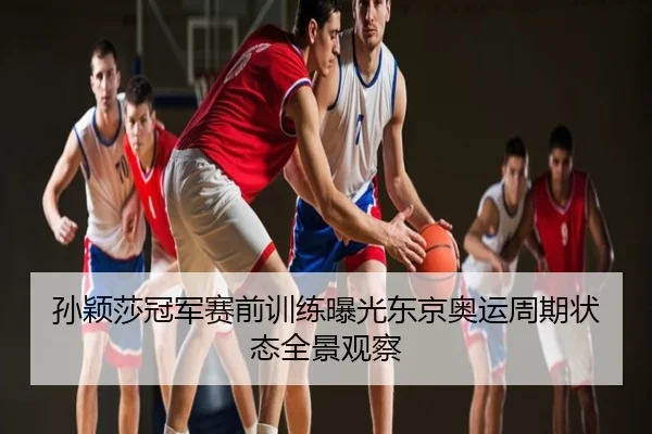孙颖莎冠军赛前训练曝光东京奥运周期状态全景观察