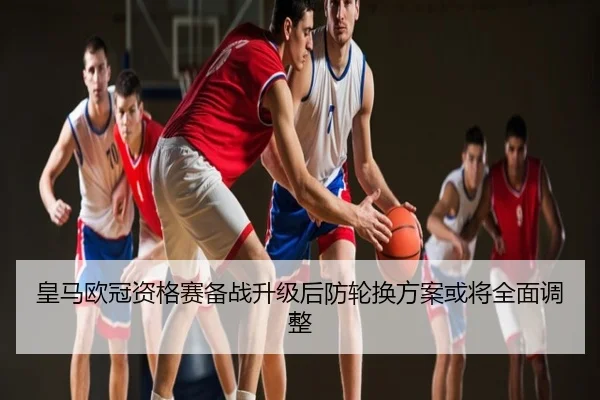 皇马欧冠资格赛备战升级后防轮换方案或将全面调整
