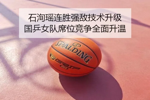 石洵瑶连胜强敌技术升级 国乒女队席位竞争全面升温
