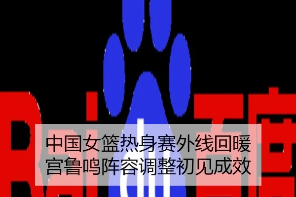 中国女篮热身赛外线回暖 宫鲁鸣阵容调整初见成效