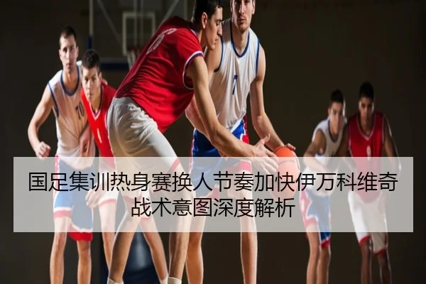国足集训热身赛换人节奏加快伊万科维奇战术意图深度解析